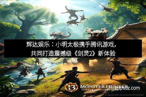 辉达娱乐:小明太极携手腾讯游戏,共同打造震撼级《剑灵2》新体验